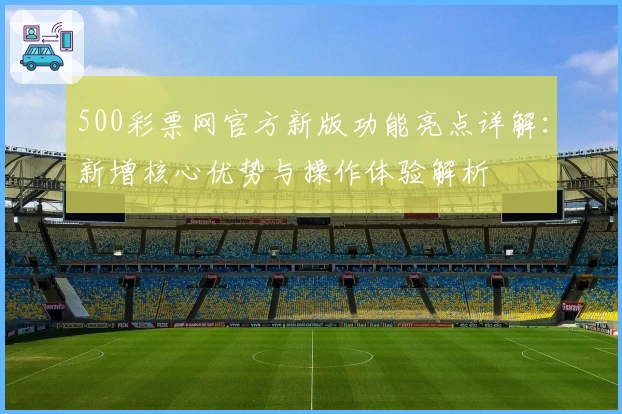 500彩票网官方新版功能亮点详解：新增核心优势与操作体验解析