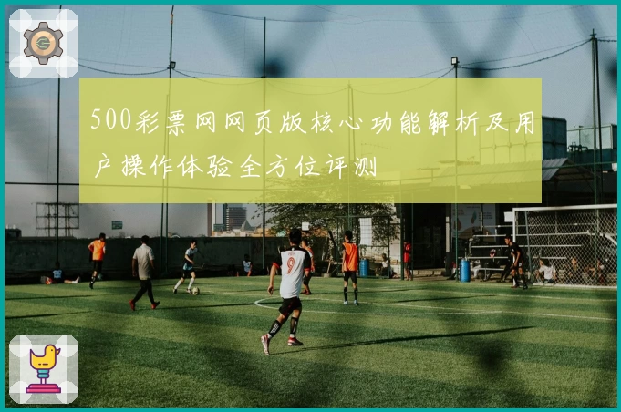 500彩票网网页版核心功能解析及用户操作体验全方位评测