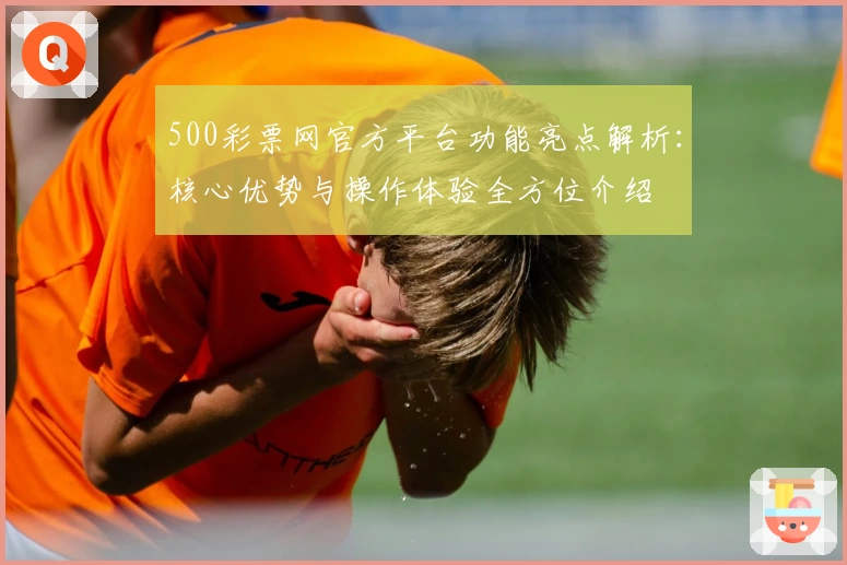 500彩票网官方平台功能亮点解析:核心优势与操作体验全方位介绍
