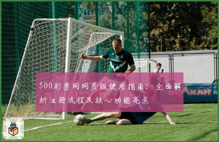500彩票网网页版使用指南：全面解析注册流程及核心功能亮点