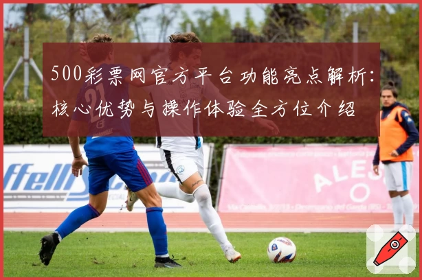 500彩票网官方平台功能亮点解析：核心优势与操作体验全方位介绍