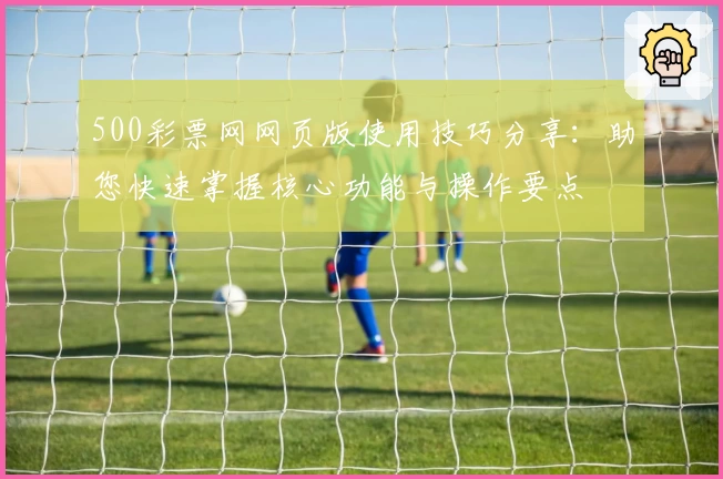 500彩票网网页版使用技巧分享:助您快速掌握核心功能与操作要点